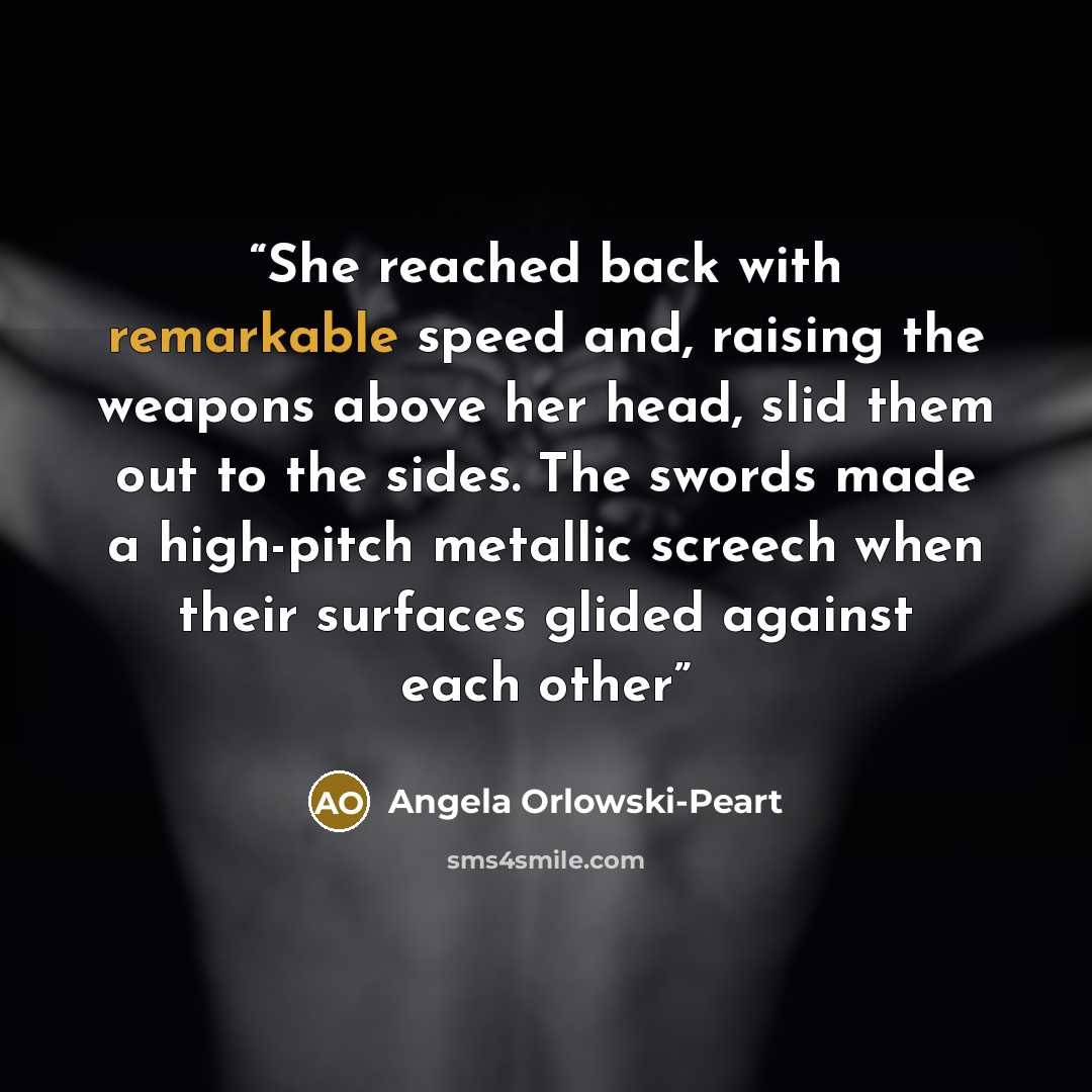 “She reached back with remarkable speed and, raising the weapons above her head, slid them out to the sides. The swords made a high-pitch metallic screech when their surfaces glided against each other” quote by Angela Orlowski-Peart