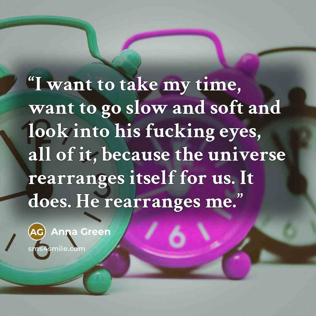 “I want to take my time, want to go slow and soft and look into his fucking eyes, all of it, because the universe rearranges itself for us. It does. He rearranges me.” quote by Anna Green