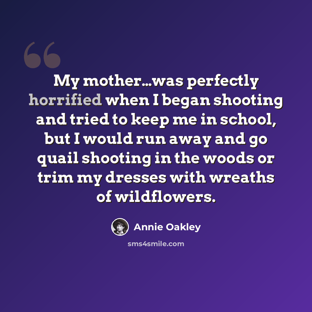 “My mother…was perfectly horrified when I began shooting and tried to keep me in school, but I would run away and go quail shooting in the woods or trim my dresses with wreaths of wildflowers.” quote by Annie Oakley