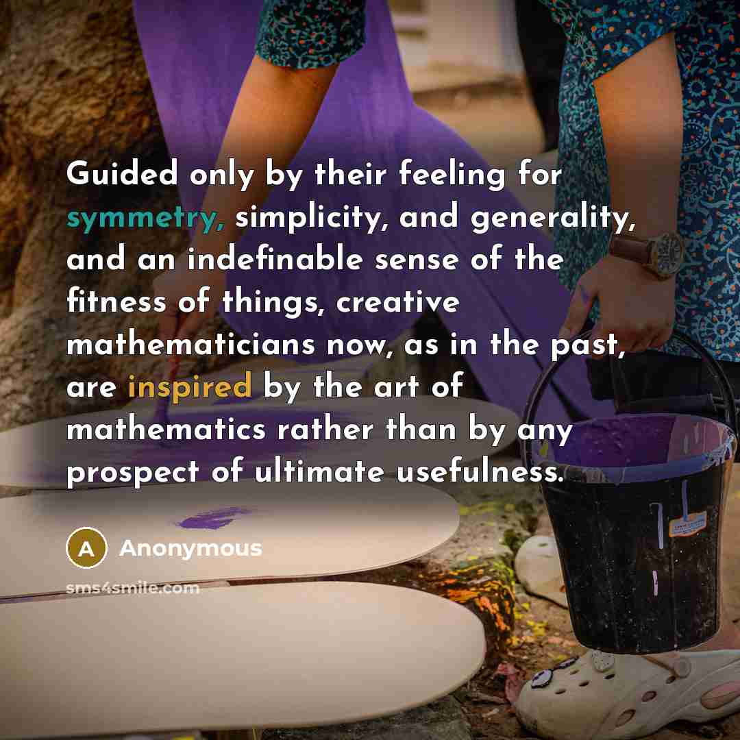 “Guided only by their feeling for symmetry, simplicity, and generality, and an indefinable sense of the fitness of things, creative mathematicians now, as in the past, are inspired by the art of mathematics rather than by any prospect of ultimate usefulness.” quote by Anonymous