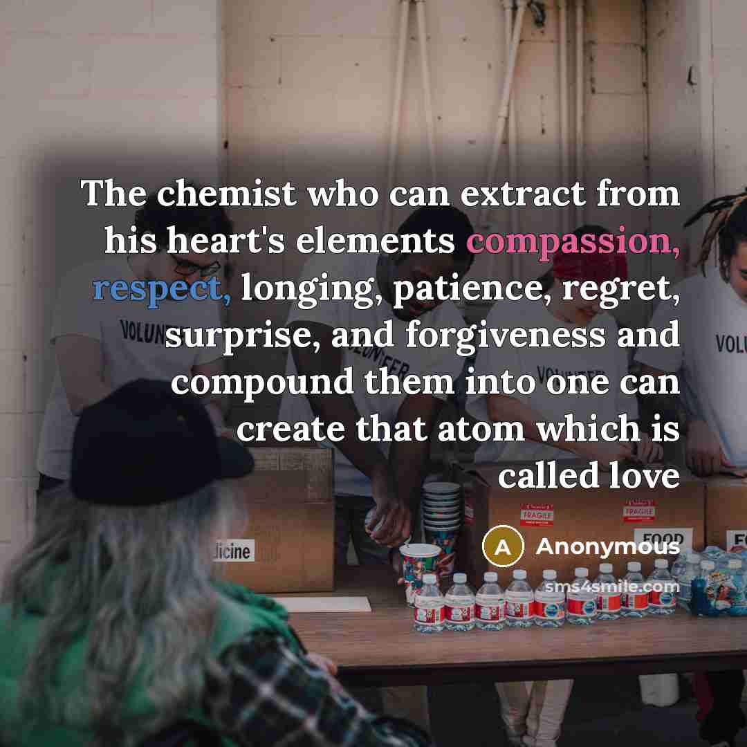 “The chemist who can extract from his heart's elements compassion, respect, longing, patience, regret, surprise, and forgiveness and compound them into one can create that atom which is called love” quote by Anonymous