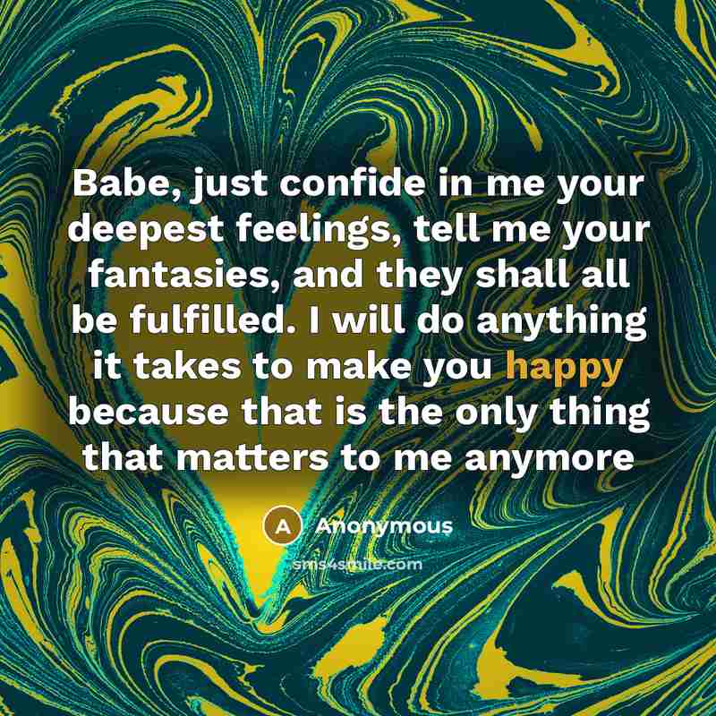 “Babe, just confide in me your deepest feelings, tell me your fantasies, and they shall all be fulfilled. I will do anything it takes to make you happy because that is the only thing that matters to me anymore” quote by Anonymous