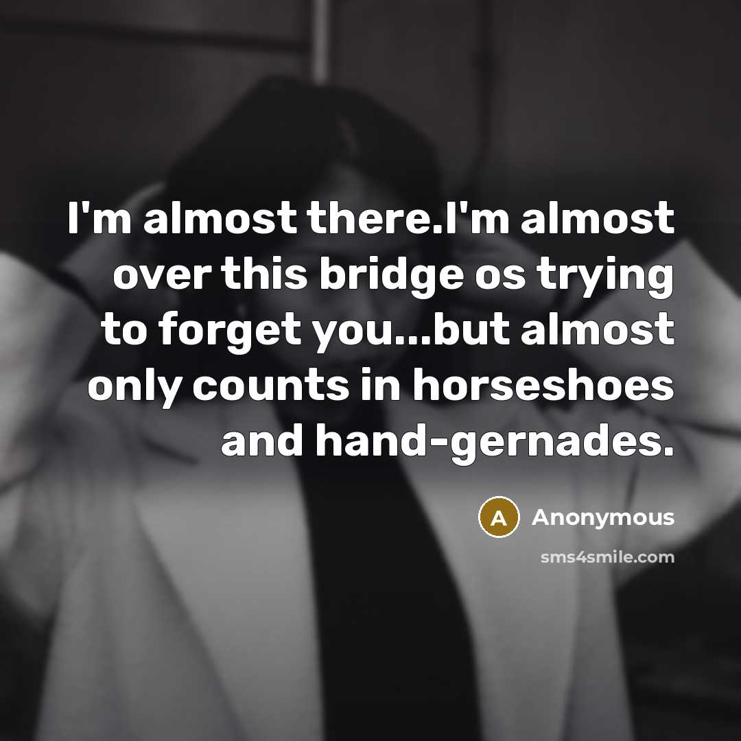“I'm almost there.I'm almost over this bridge os trying to forget you...but almost only counts in horseshoes and hand-gernades.” quote by Anonymous