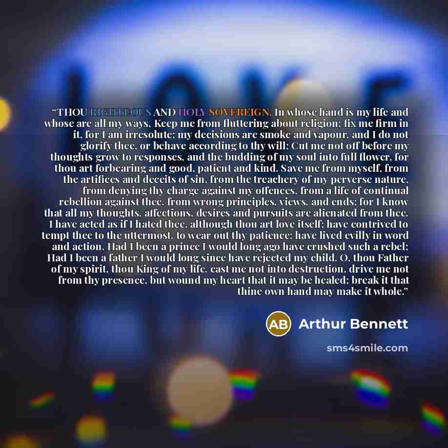 “THOU RIGHTEOUS AND HOLY SOVEREIGN, In whose hand is my life and whose are all my ways, Keep me from fluttering about religion; fix me firm in it, for I am irresolute; my decisions are smoke and vapour, and I do not glorify thee, or behave according to thy will; Cut me not off before my thoughts…” quote by Arthur Bennett