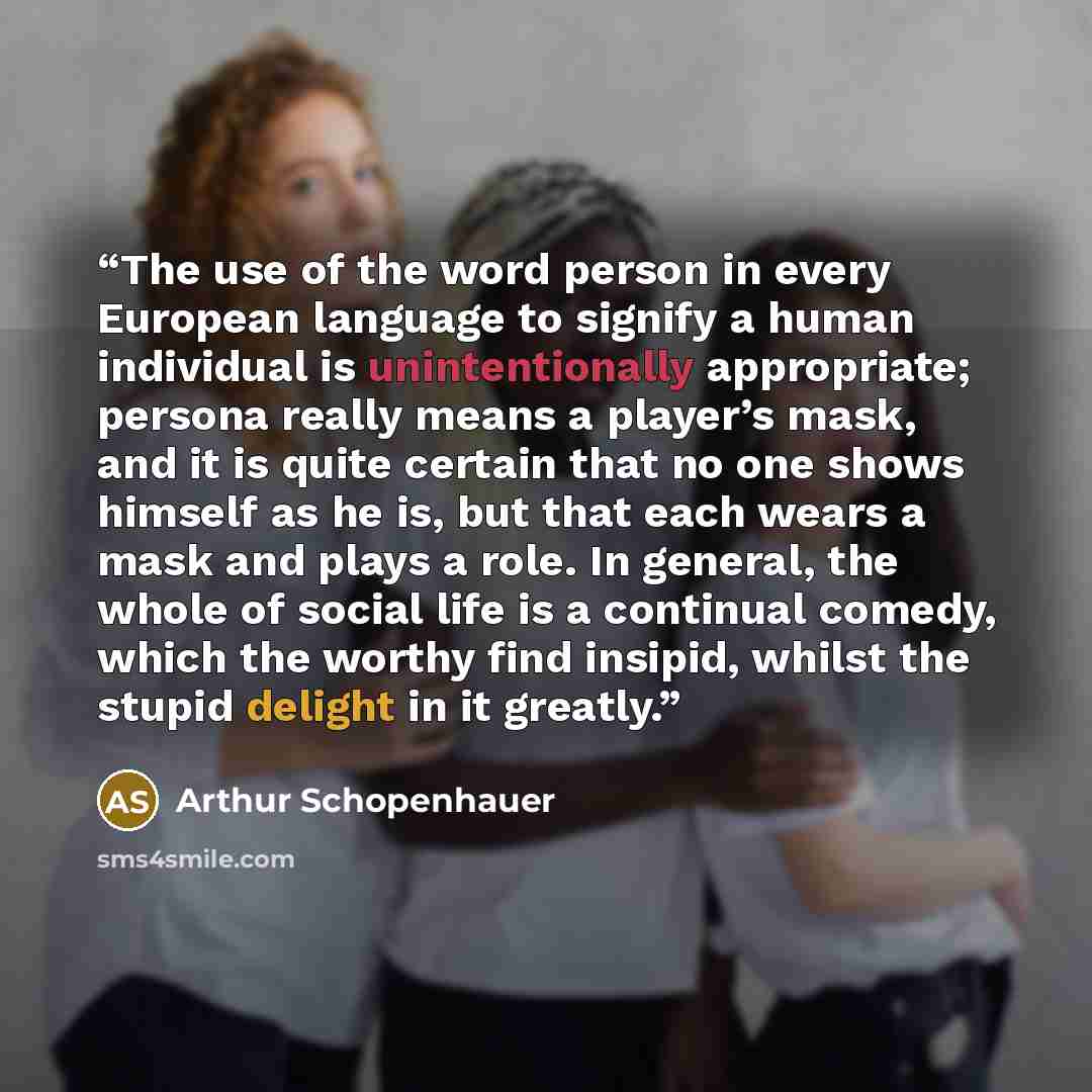 “The use of the word person in every European language to signify a human individual is unintentionally appropriate; persona really means a player’s mask, and it is quite certain that no one shows himself as he is, but that each wears a mask and plays a role. In general, the whole of social life is…” quote by Arthur Schopenhauer