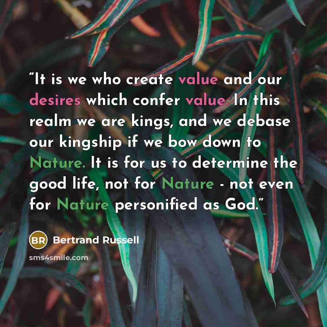 “It is we who create value and our desires which confer value. In this realm we are kings, and we debase our kingship if we bow down to Nature. It is for us to determine the good life, not for Nature - not even for Nature personified as God.” quote by Bertrand Russell