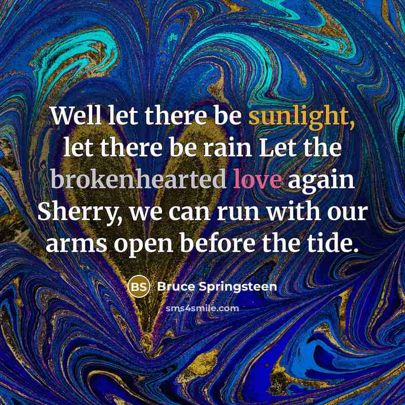 “Well let there be sunlight, let there be rain Let the brokenhearted love again Sherry, we can run with our arms open before the tide.” quote by Bruce Springsteen