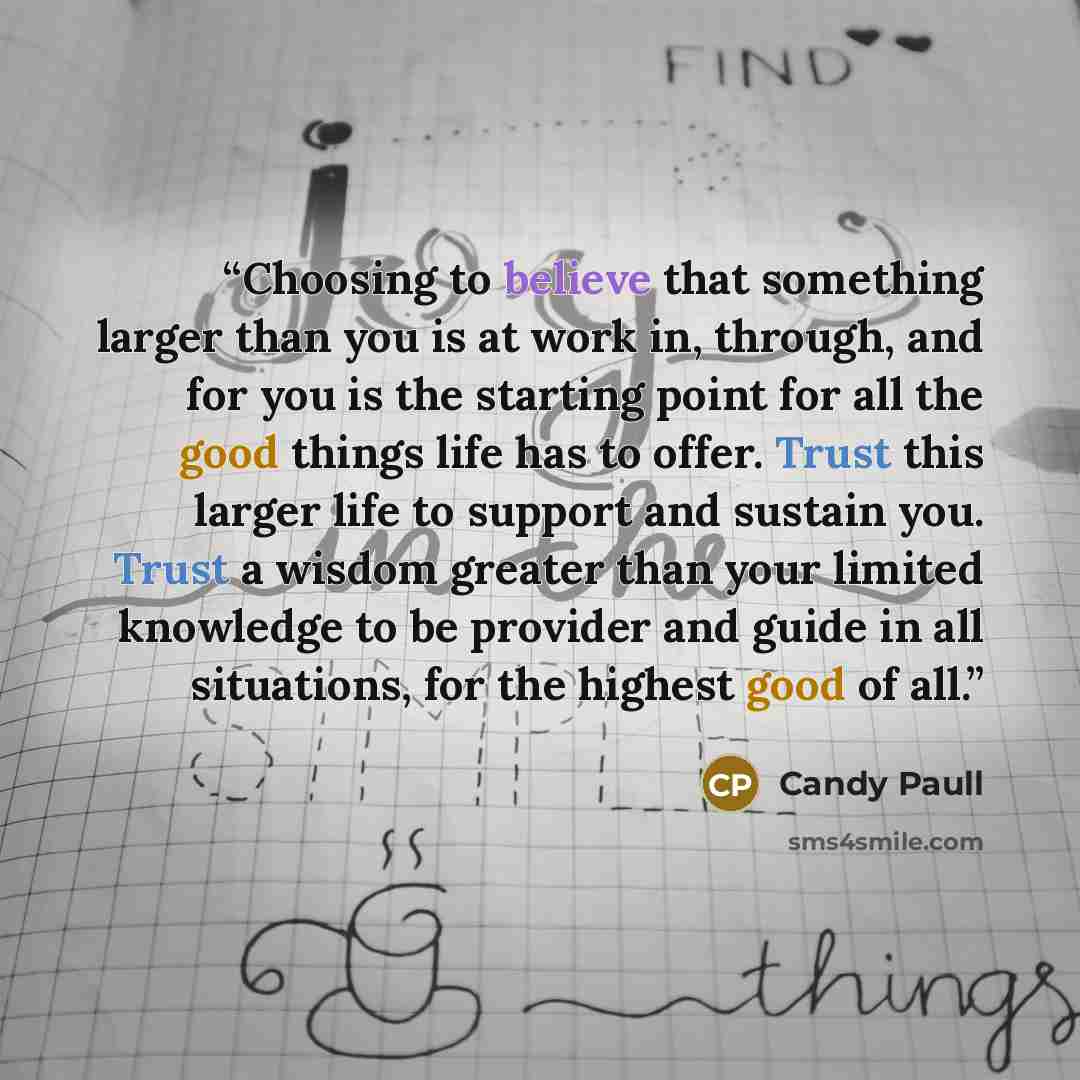 “Choosing to believe that something larger than you is at work in, through, and for you is the starting point for all the good things life has to offer. Trust this larger life to support and sustain you. Trust a wisdom greater than your limited knowledge to be provider and guide in all situations…” quote by Candy Paull