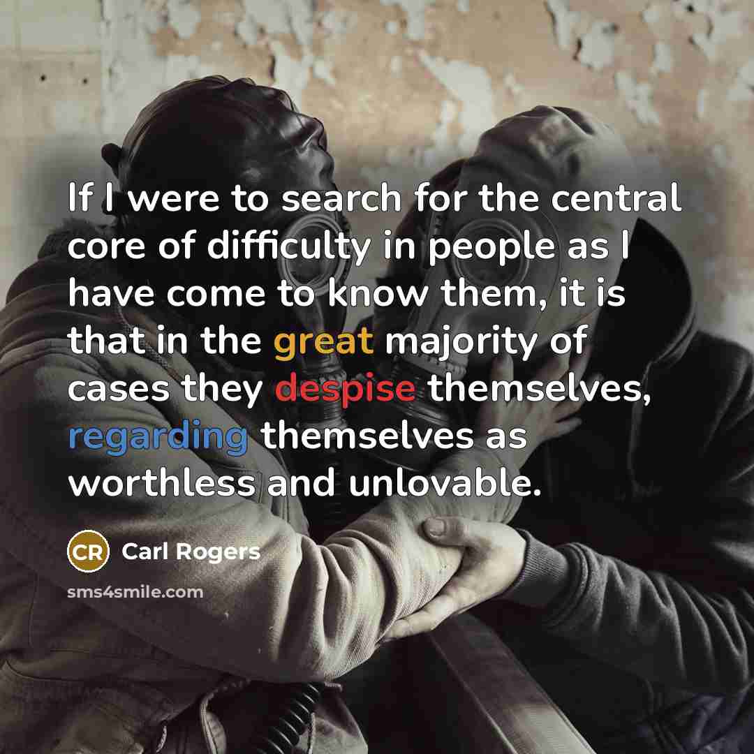 “If I were to search for the central core of difficulty in people as I have come to know them, it is that in the great majority of cases they despise themselves, regarding themselves as worthless and unlovable.” quote by Carl Rogers