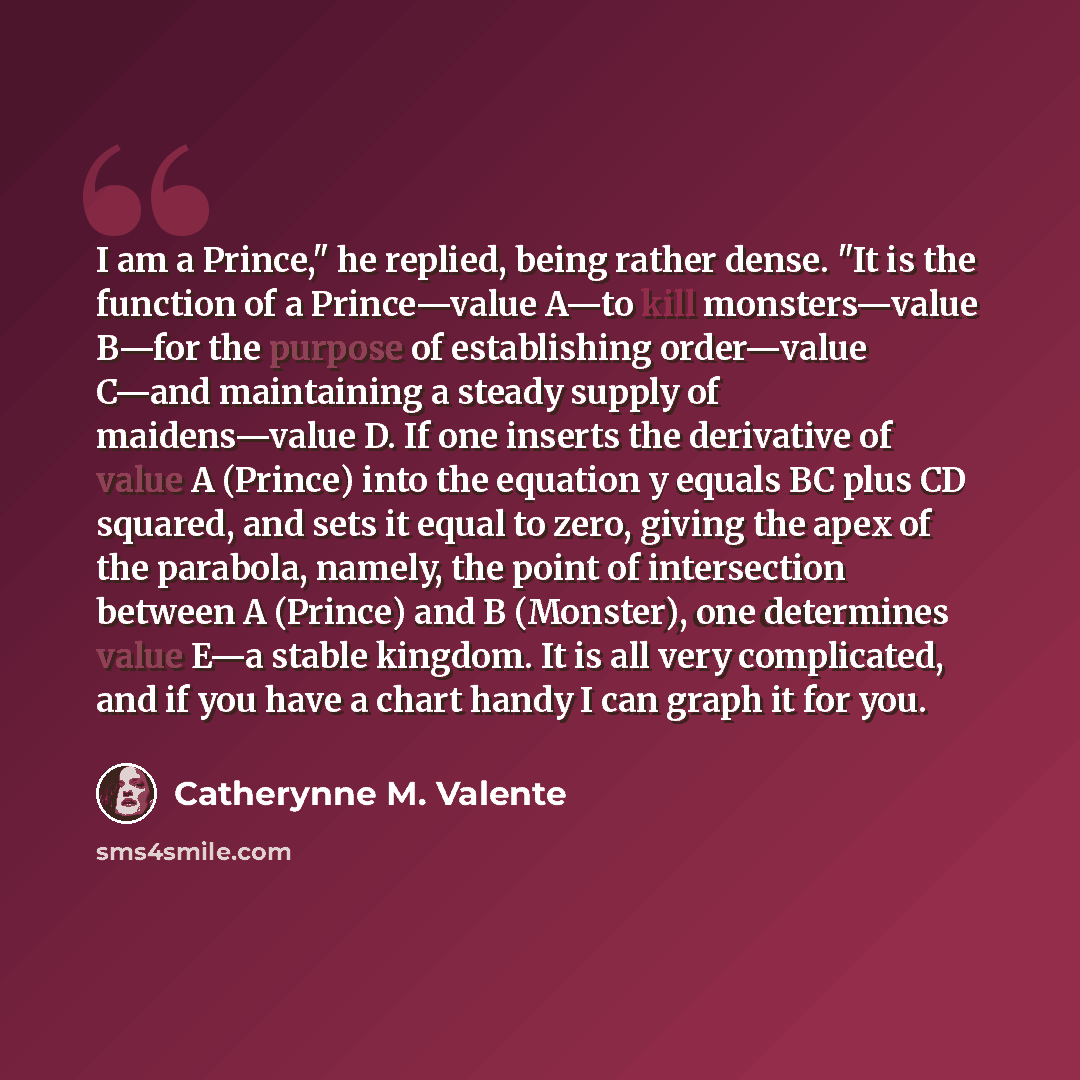 “I am a Prince," he replied, being rather dense. "It is the function of a Prince—value A—to kill monsters—value B—for the purpose of establishing order—value C—and maintaining a steady supply of maidens—value D. If one inserts the derivative of value A (Prince) into the equation y equals BC plus CD…” quote by Catherynne M. Valente