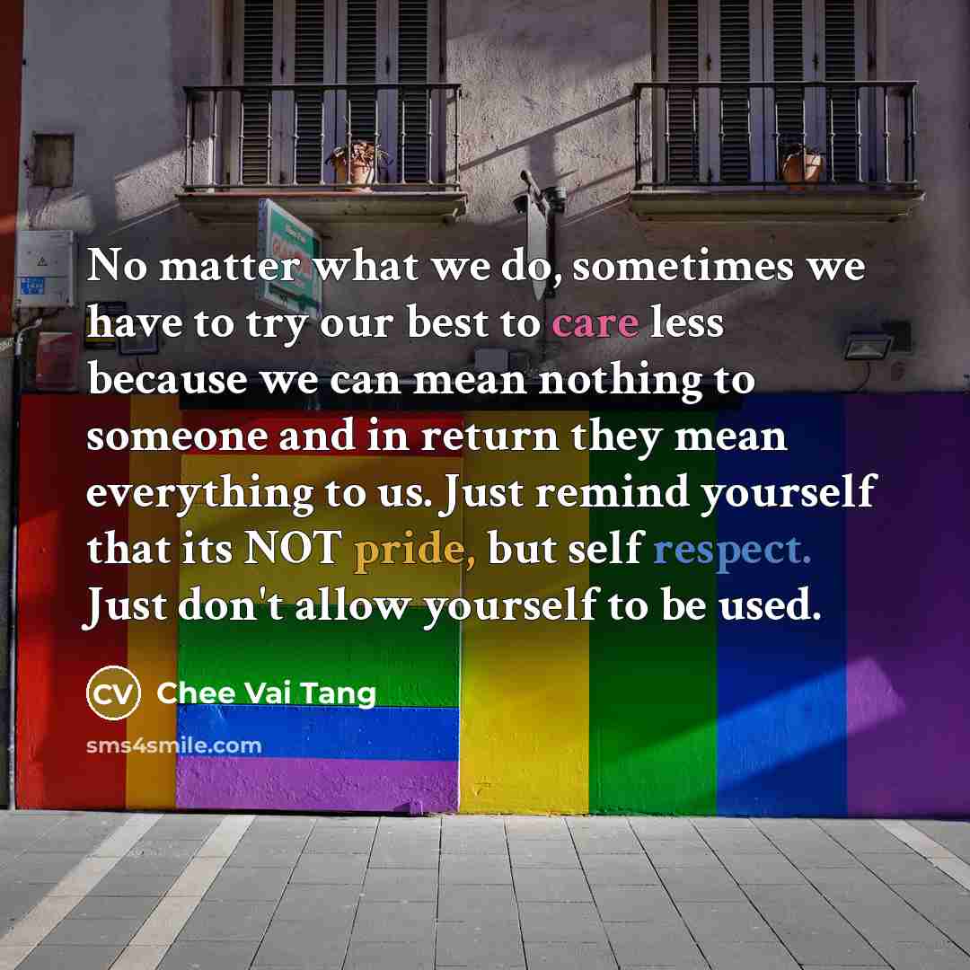 “No matter what we do, sometimes we have to try our best to care less because we can mean nothing to someone and in return they mean everything to us. Just remind yourself that its NOT pride, but self respect. Just don't allow yourself to be used.” quote by Chee Vai Tang