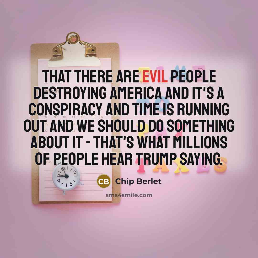 “That there are evil people destroying America and it's a conspiracy and time is running out and we should do something about it - that's what millions of people hear Trump saying.” quote by Chip Berlet