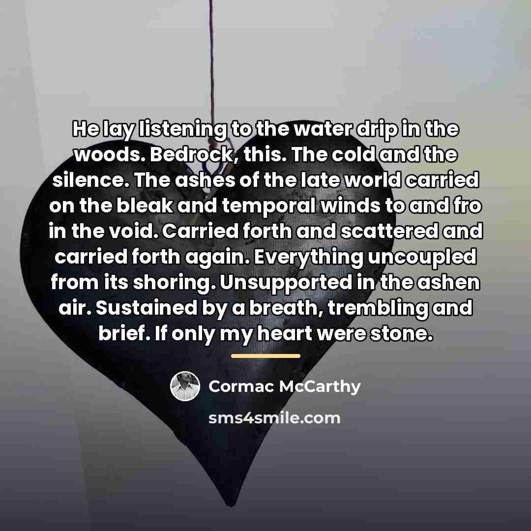 “He lay listening to the water drip in the woods. Bedrock, this. The cold and the silence. The ashes of the late world carried on the bleak and temporal winds to and fro in the void. Carried forth and scattered and carried forth again. Everything uncoupled from its shoring. Unsupported in the ashen…” quote by Cormac McCarthy