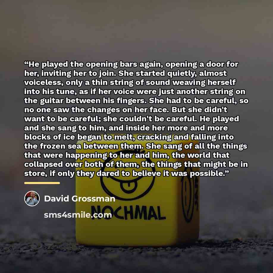 “He played the opening bars again, opening a door for her, inviting her to join. She started quietly, almost voiceless, only a thin string of sound weaving herself into his tune, as if her voice were just another string on the guitar between his fingers. She had to be careful, so no one saw the…” quote by David Grossman