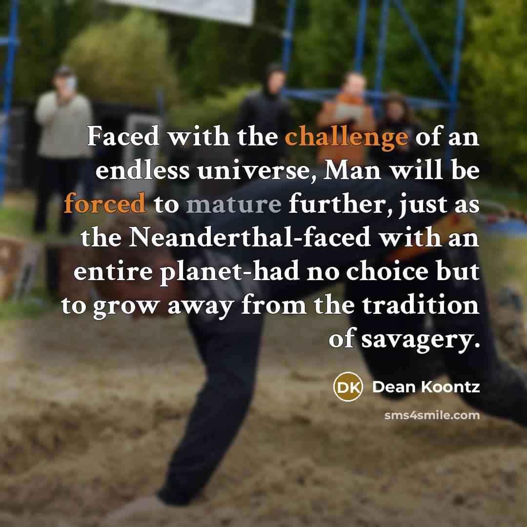 “Faced with the challenge of an endless universe, Man will be forced to mature further, just as the Neanderthal-faced with an entire planet-had no choice but to grow away from the tradition of savagery.” quote by Dean Koontz