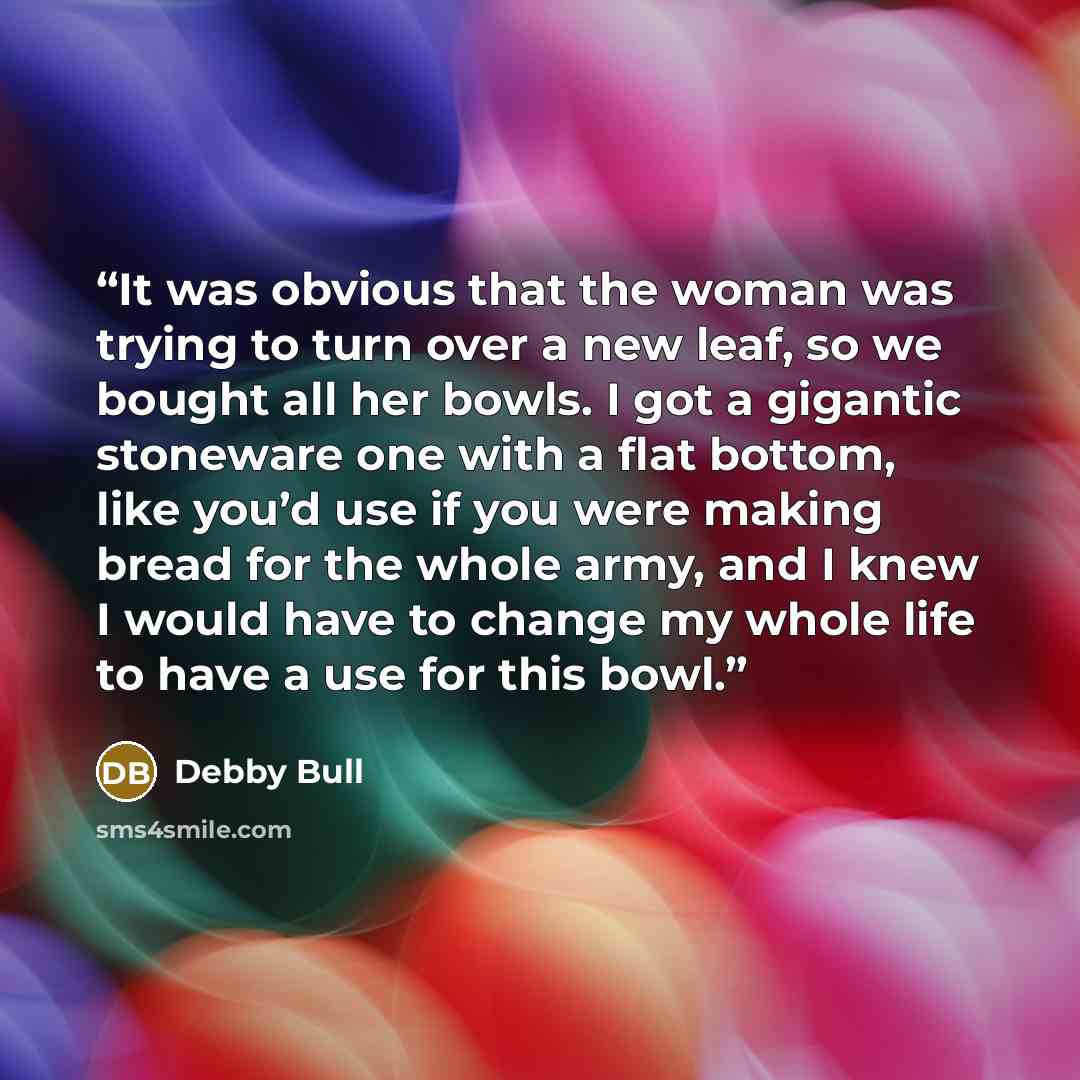 “It was obvious that the woman was trying to turn over a new leaf, so we bought all her bowls. I got a gigantic stoneware one with a flat bottom, like you’d use if you were making bread for the whole army, and I knew I would have to change my whole life to have a use for this bowl.” quote by Debby Bull