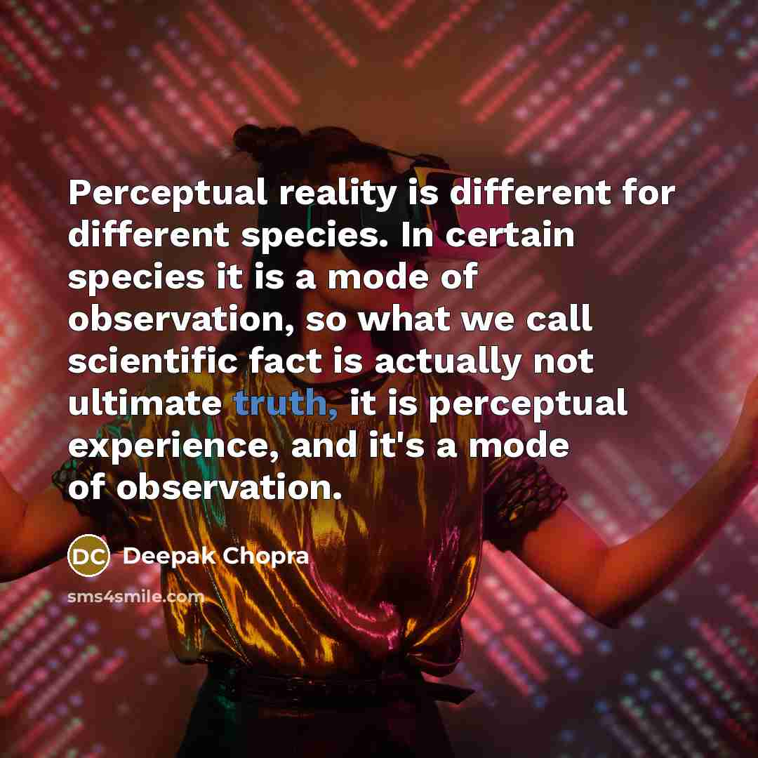 “Perceptual reality is different for different species. In certain species it is a mode of observation, so what we call scientific fact is actually not ultimate truth, it is perceptual experience, and it's a mode of observation.” quote by Deepak Chopra