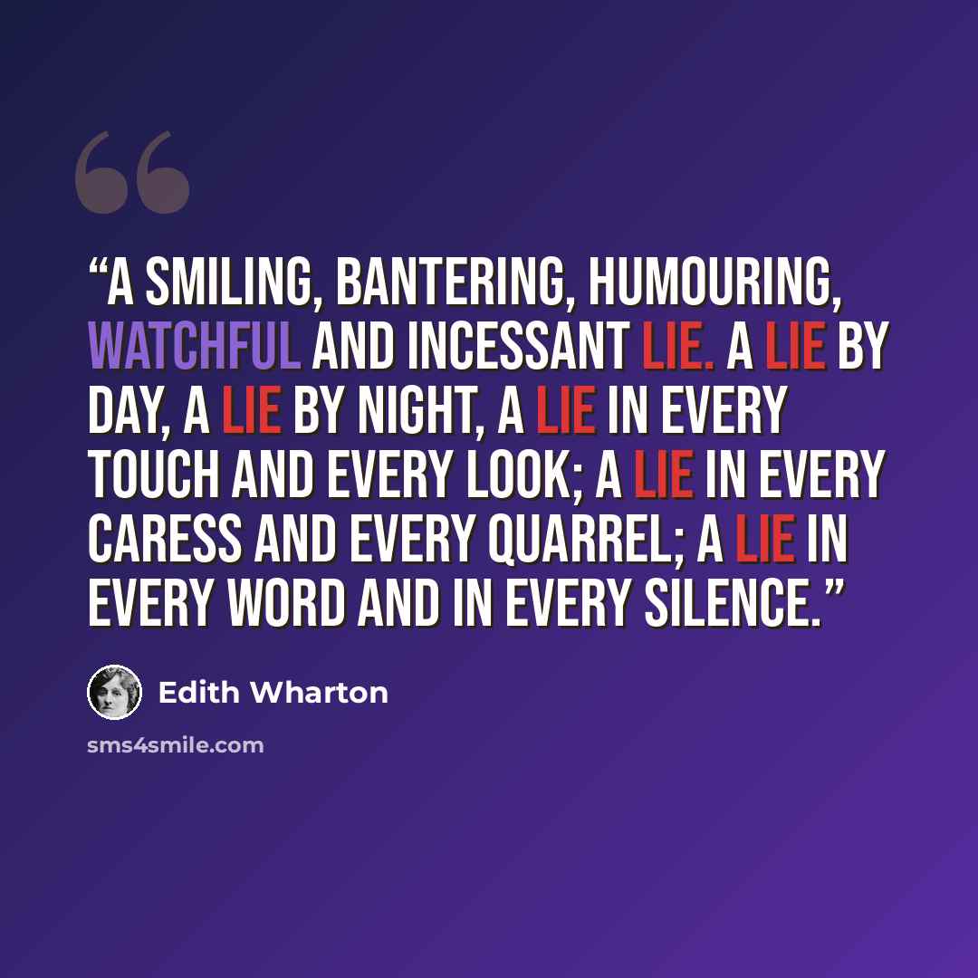 “A smiling, bantering, humouring, watchful and incessant lie. A lie by day, a lie by night, a lie in every touch and every look; a lie in every caress and every quarrel; a lie in every word and in every silence.” quote by Edith Wharton