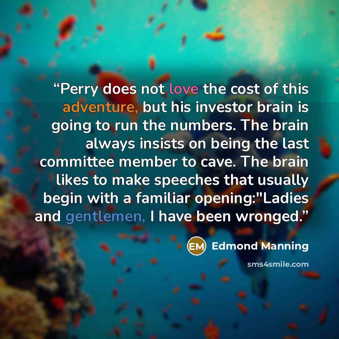 “Perry does not love the cost of this adventure, but his investor brain is going to run the numbers. The brain always insists on being the last committee member to cave. The brain likes to make speeches that usually begin with a familiar opening:"Ladies and gentlemen, I have been wronged.” quote by Edmond Manning