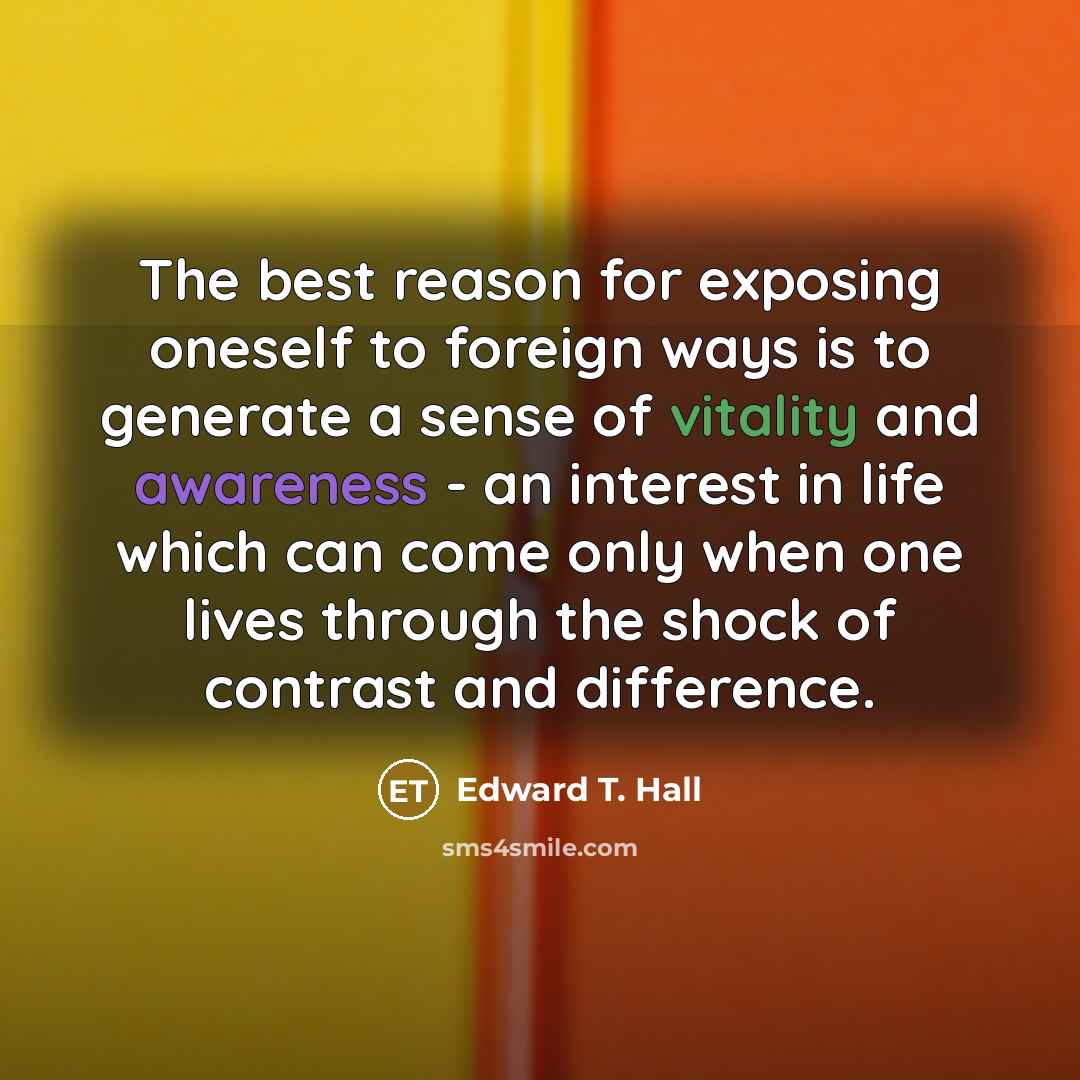 “The best reason for exposing oneself to foreign ways is to generate a sense of vitality and awareness - an interest in life which can come only when one lives through the shock of contrast and difference.” quote by Edward T. Hall