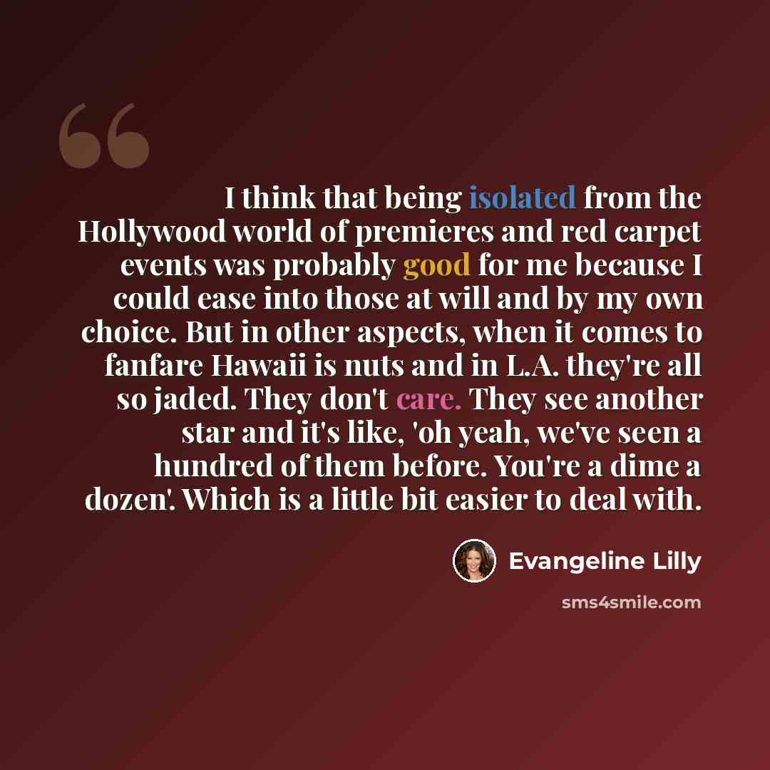 “I think that being isolated from the Hollywood world of premieres and red carpet events was probably good for me because I could ease into those at will and by my own choice. But in other aspects, when it comes to fanfare Hawaii is nuts and in L.A. they're all so jaded. They don't care. They see…” quote by Evangeline Lilly