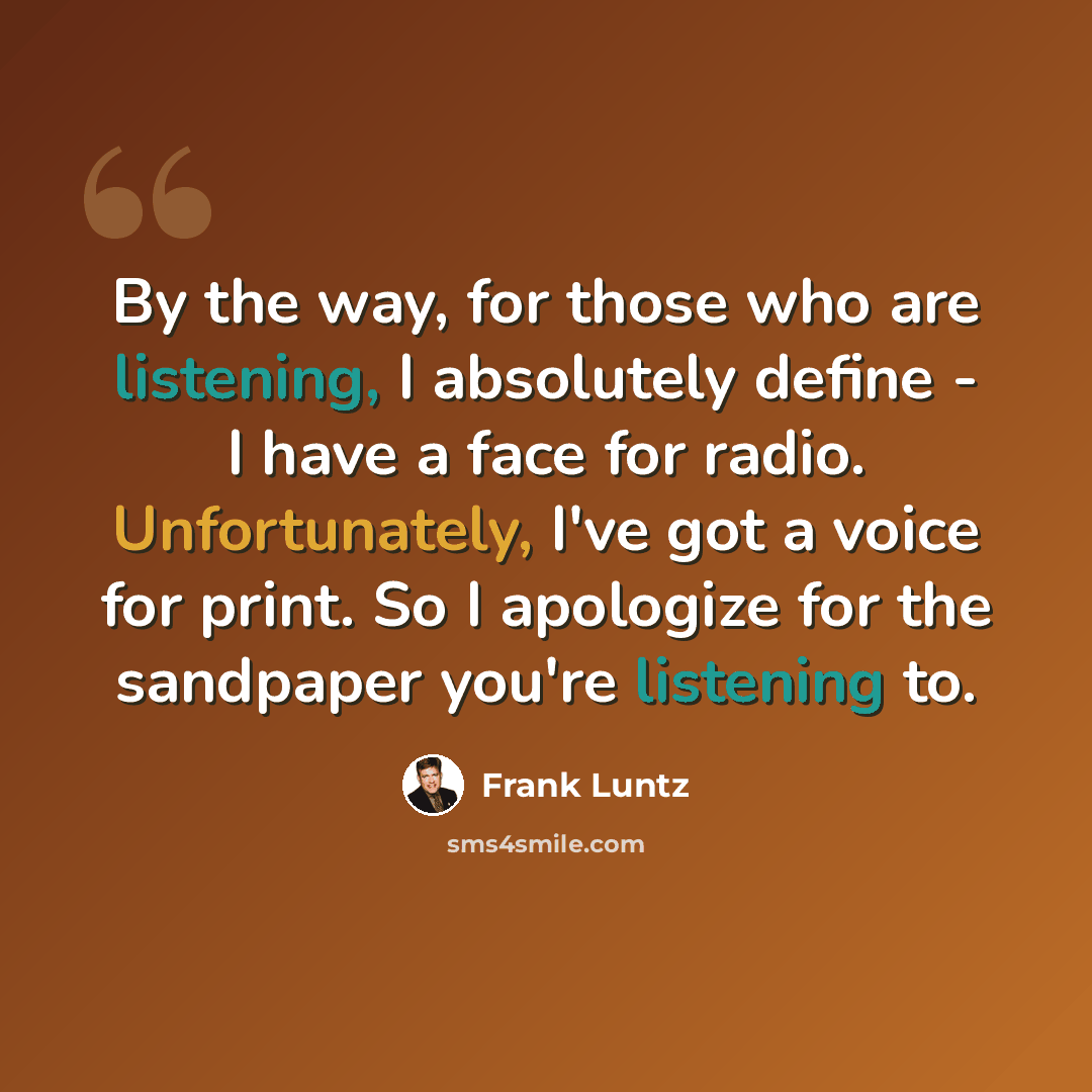 “By the way, for those who are listening, I absolutely define - I have a face for radio. Unfortunately, I've got a voice for print. So I apologize for the sandpaper you're listening to.” quote by Frank Luntz