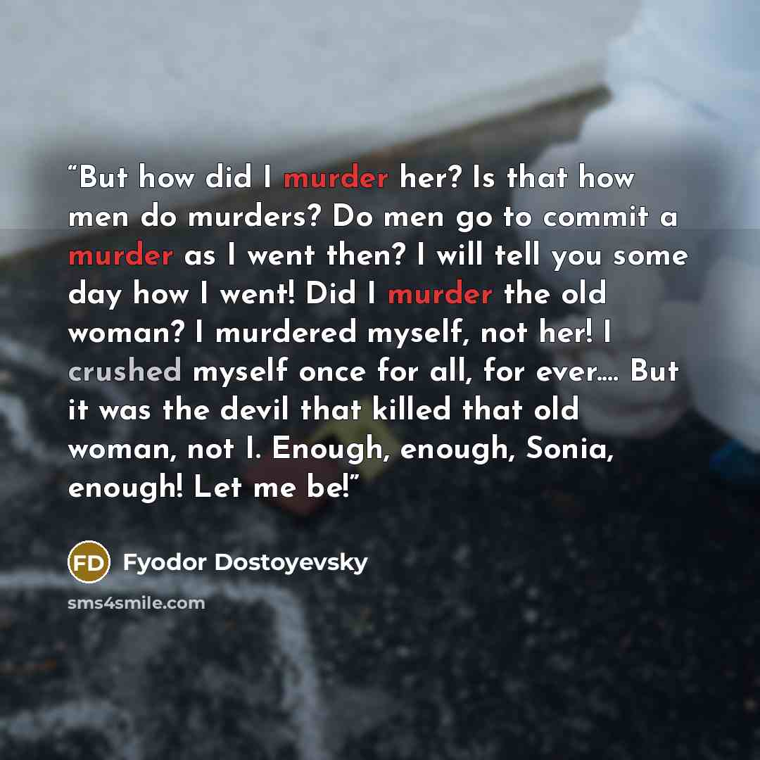 “But how did I murder her? Is that how men do murders? Do men go to commit a murder as I went then? I will tell you some day how I went! Did I murder the old woman? I murdered myself, not her! I crushed myself once for all, for ever.… But it was the devil that killed that old woman, not I. Enough…” quote by Fyodor Dostoyevsky