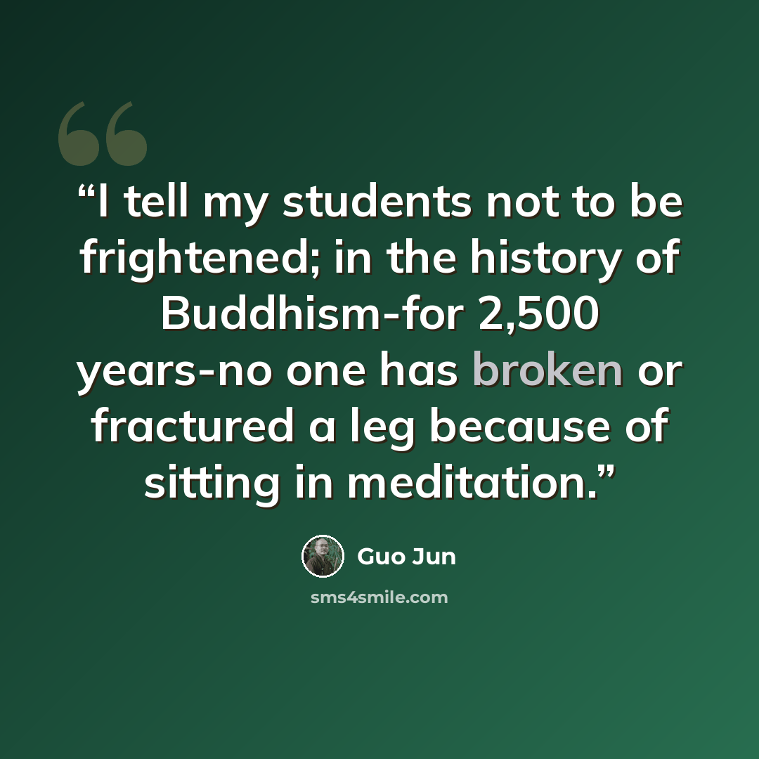 “I tell my students not to be frightened; in the history of Buddhism-for 2,500 years-no one has broken or fractured a leg because of sitting in meditation.” quote by Guo Jun