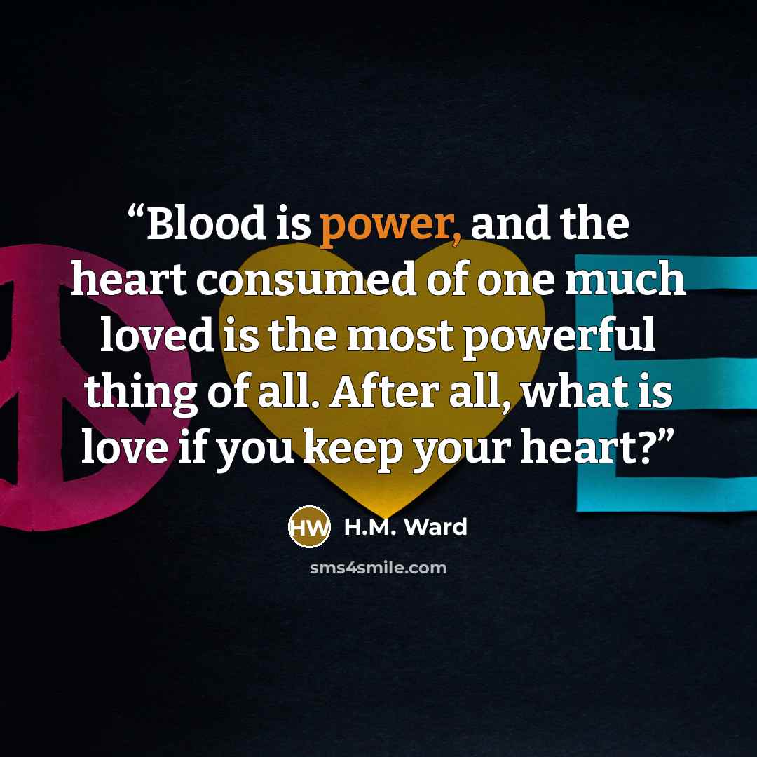 “Blood is power, and the heart consumed of one much loved is the most powerful thing of all. After all, what is love if you keep your heart?” quote by H.M. Ward