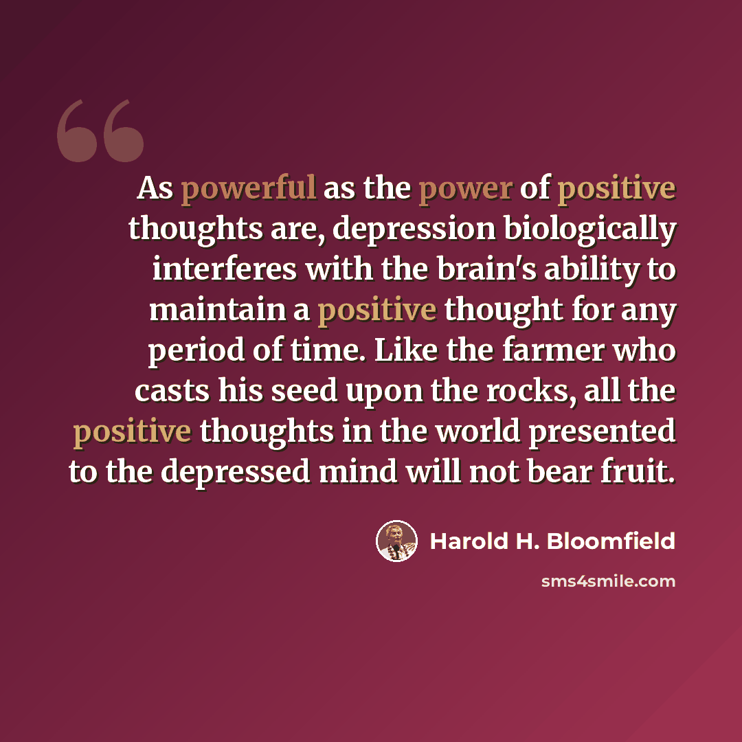 “As powerful as the power of positive thoughts are, depression biologically interferes with the brain's ability to maintain a positive thought for any period of time. Like the farmer who casts his seed upon the rocks, all the positive thoughts in the world presented to the depressed mind will not…” quote by Harold H. Bloomfield