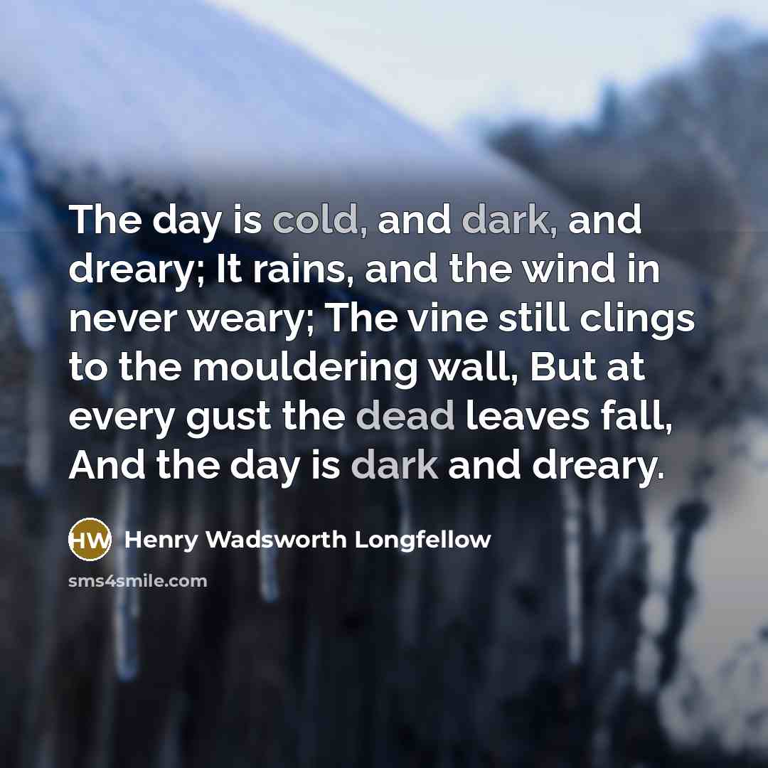 “The day is cold, and dark, and dreary; It rains, and the wind in never weary; The vine still clings to the mouldering wall, But at every gust the dead leaves fall, And the day is dark and dreary.” quote by Henry Wadsworth Longfellow