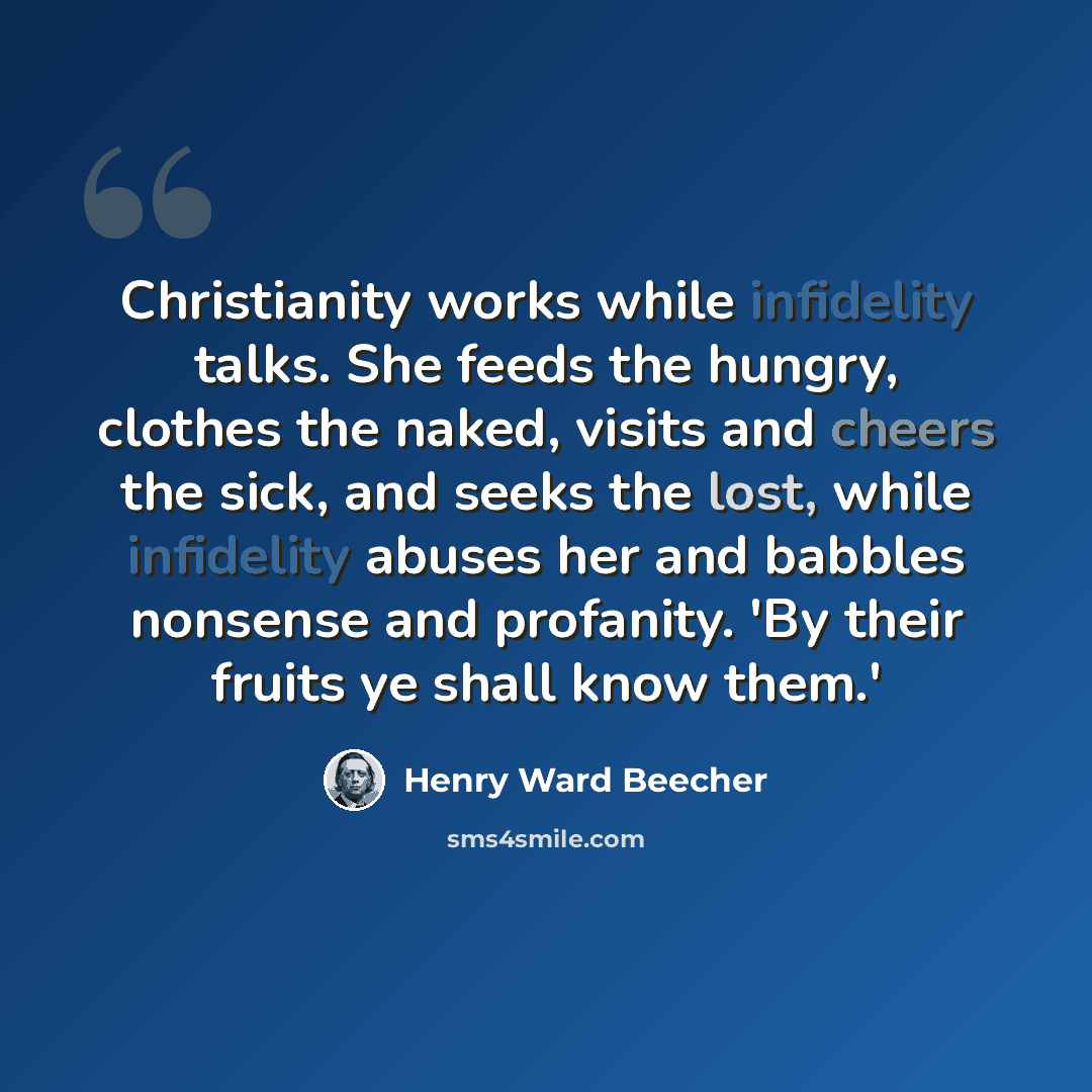 “Christianity works while infidelity talks. She feeds the hungry, clothes the naked, visits and cheers the sick, and seeks the lost, while infidelity abuses her and babbles nonsense and profanity. 'By their fruits ye shall know them.'” quote by Henry Ward Beecher