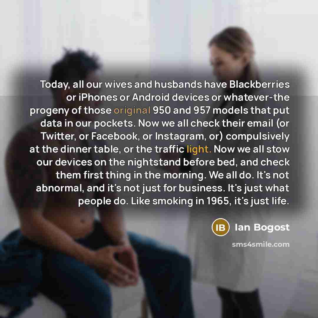 “Today, all our wives and husbands have Blackberries or iPhones or Android devices or whatever-the progeny of those original 950 and 957 models that put data in our pockets. Now we all check their email (or Twitter, or Facebook, or Instagram, or) compulsively at the dinner table, or the traffic…” quote by Ian Bogost