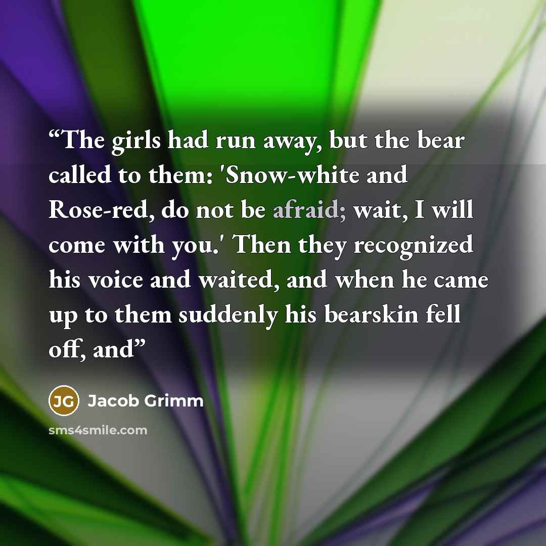 “The girls had run away, but the bear called to them: 'Snow-white and Rose-red, do not be afraid; wait, I will come with you.' Then they recognized his voice and waited, and when he came up to them suddenly his bearskin fell off, and” quote by Jacob Grimm