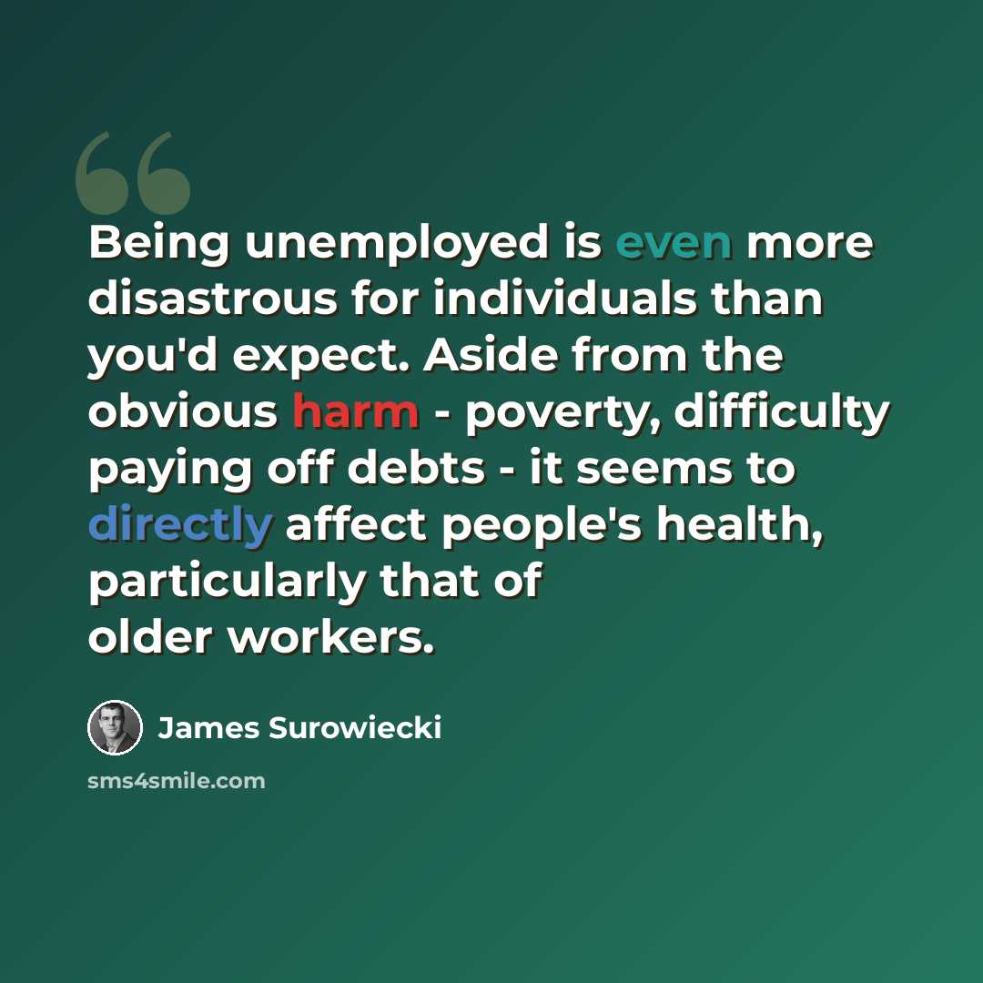 “Being unemployed is even more disastrous for individuals than you'd expect. Aside from the obvious harm - poverty, difficulty paying off debts - it seems to directly affect people's health, particularly that of older workers.” quote by James Surowiecki