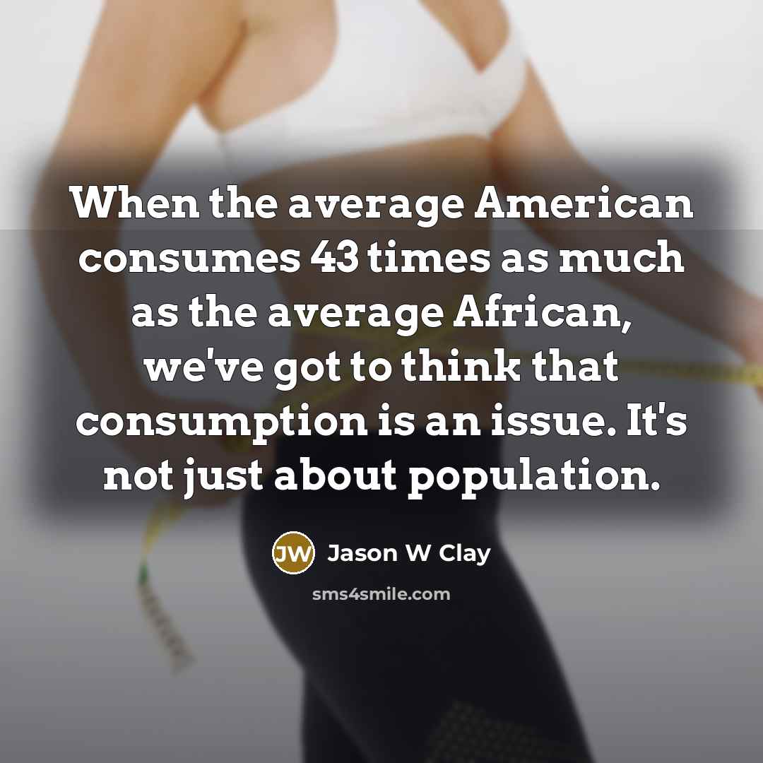 “When the average American consumes 43 times as much as the average African, we've got to think that consumption is an issue. It's not just about population.” quote by Jason W Clay
