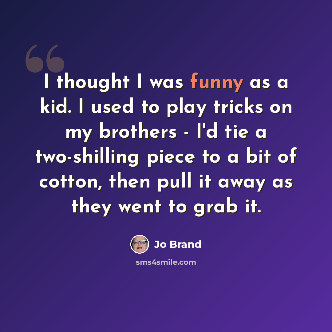 “I thought I was funny as a kid. I used to play tricks on my brothers - I'd tie a two-shilling piece to a bit of cotton, then pull it away as they went to grab it.” quote by Jo Brand