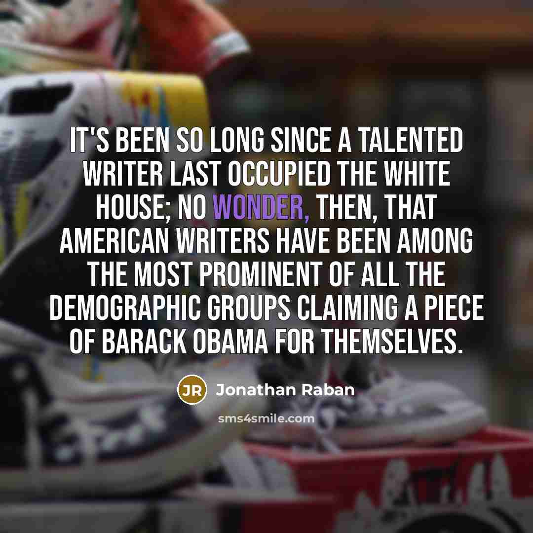 “It's been so long since a talented writer last occupied the White House; no wonder, then, that American writers have been among the most prominent of all the demographic groups claiming a piece of Barack Obama for themselves.” quote by Jonathan Raban