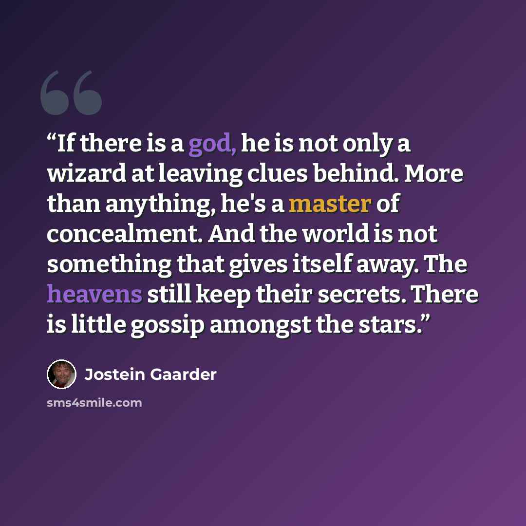 “If there is a god, he is not only a wizard at leaving clues behind. More than anything, he's a master of concealment. And the world is not something that gives itself away. The heavens still keep their secrets. There is little gossip amongst the stars.” quote by Jostein Gaarder