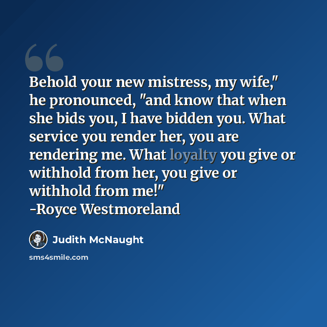 “Behold your new mistress, my wife," he pronounced, "and know that when she bids you, I have bidden you. What service you render her, you are rendering me. What loyalty you give or withhold from her, you give or withhold from me!" -Royce Westmoreland” quote by Judith McNaught