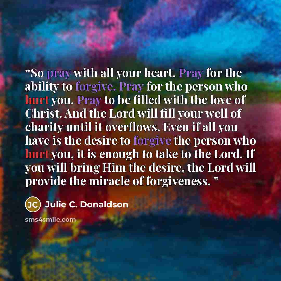 “So pray with all your heart. Pray for the ability to forgive. Pray for the person who hurt you. Pray to be filled with the love of Christ. And the Lord will fill your well of charity until it overflows. Even if all you have is the desire to forgive the person who hurt you, it is enough to take to…” quote by Julie C. Donaldson