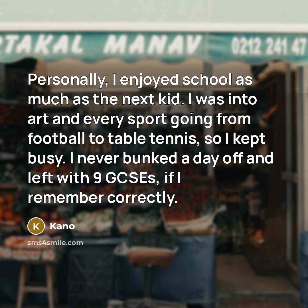 “Personally, I enjoyed school as much as the next kid. I was into art and every sport going from football to table tennis, so I kept busy. I never bunked a day off and left with 9 GCSEs, if I remember correctly.” quote by Kano
