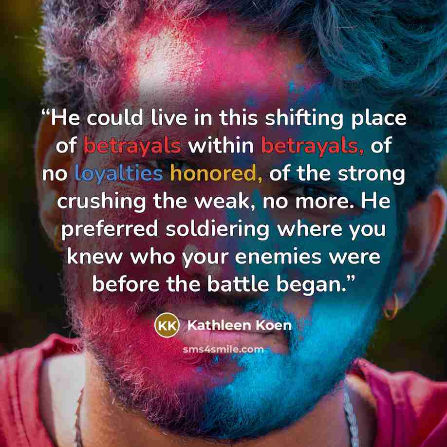 “He could live in this shifting place of betrayals within betrayals, of no loyalties honored, of the strong crushing the weak, no more. He preferred soldiering where you knew who your enemies were before the battle began.” quote by Kathleen Koen
