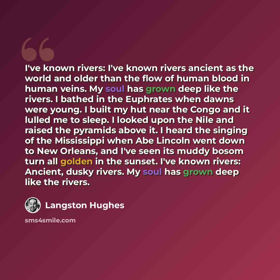 “I've known rivers: I've known rivers ancient as the world and older than the flow of human blood in human veins. My soul has grown deep like the rivers. I bathed in the Euphrates when dawns were young. I built my hut near the Congo and it lulled me to sleep. I looked upon the Nile and raised the…” quote by Langston Hughes