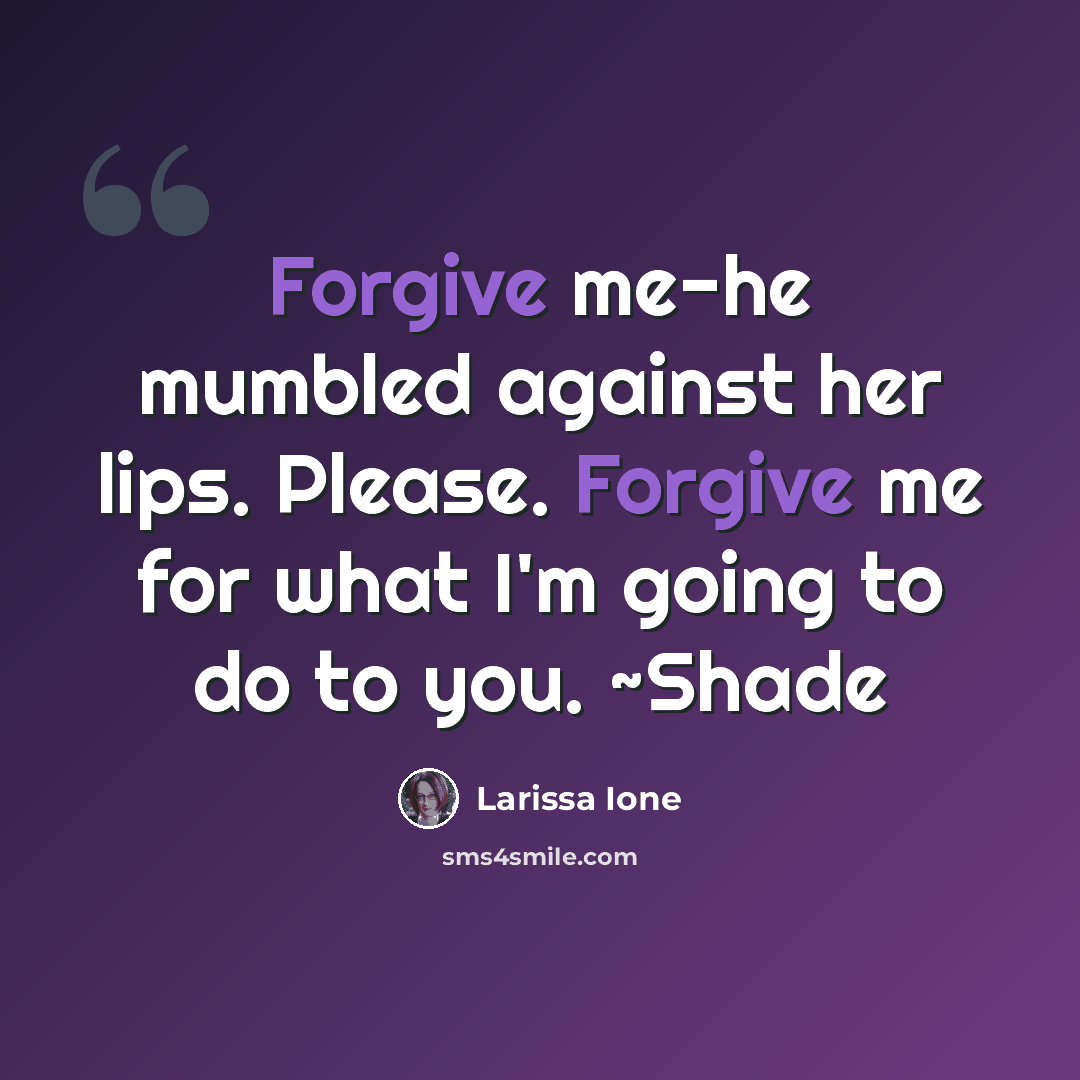 “Forgive me-he mumbled against her lips. Please. Forgive me for what I'm going to do to you. ~Shade” quote by Larissa Ione