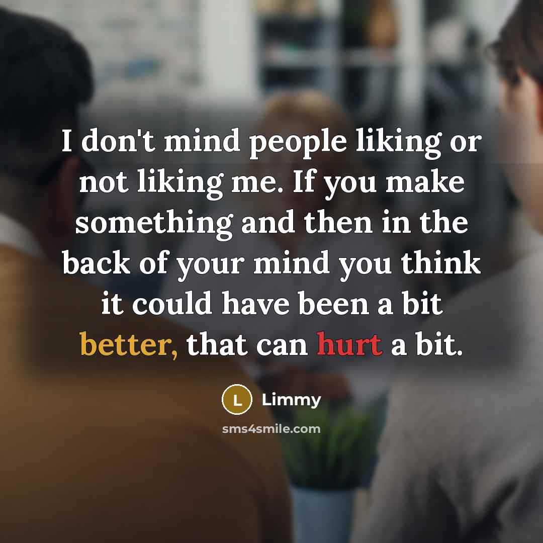 “I don't mind people liking or not liking me. If you make something and then in the back of your mind you think it could have been a bit better, that can hurt a bit.” quote by Limmy