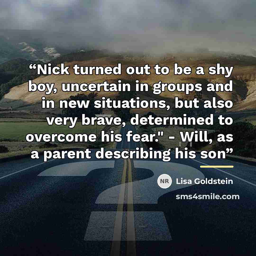 “Nick turned out to be a shy boy, uncertain in groups and in new situations, but also very brave, determined to overcome his fear." - Will, as a parent describing his son” quote by Lisa Goldstein