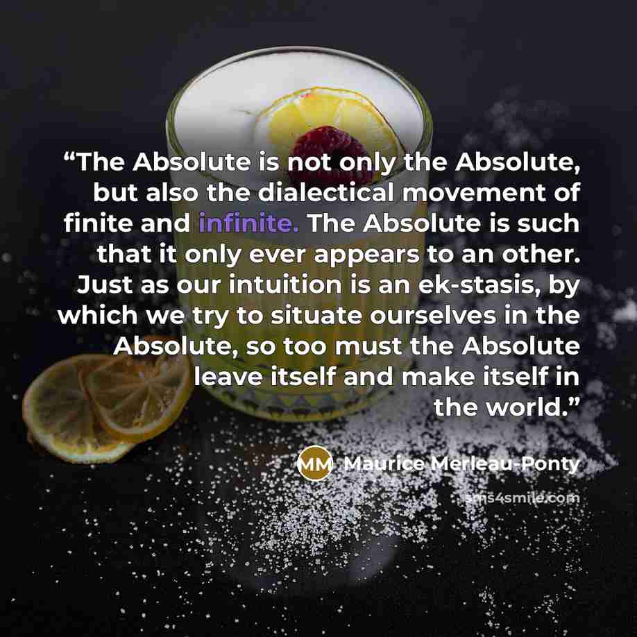 “The Absolute is not only the Absolute, but also the dialectical movement of finite and infinite. The Absolute is such that it only ever appears to an other. Just as our intuition is an ek-stasis, by which we try to situate ourselves in the Absolute, so too must the Absolute leave itself and make…” quote by Maurice Merleau-Ponty