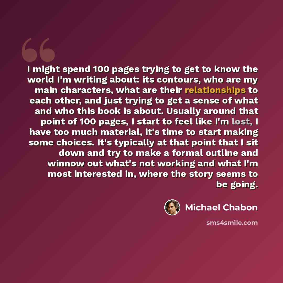 “I might spend 100 pages trying to get to know the world I'm writing about: its contours, who are my main characters, what are their relationships to each other, and just trying to get a sense of what and who this book is about. Usually around that point of 100 pages, I start to feel like I'm lost…” quote by Michael Chabon