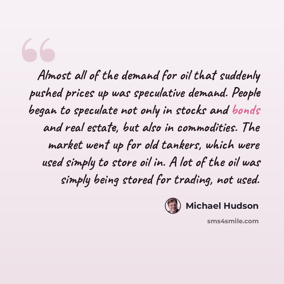 “Almost all of the demand for oil that suddenly pushed prices up was speculative demand. People began to speculate not only in stocks and bonds and real estate, but also in commodities. The market went up for old tankers, which were used simply to store oil in. A lot of the oil was simply being…” quote by Michael Hudson